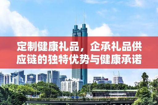 定制健康礼品，企承礼品供应链的独特优势与健康承诺